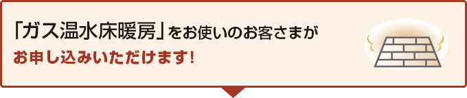 「ガス温水床暖房」をお使いのお客さまがお申し込みいただけます!