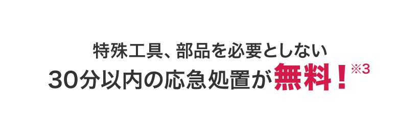 特殊工具、部品を必要としない30分以内の応急処置が無料※3