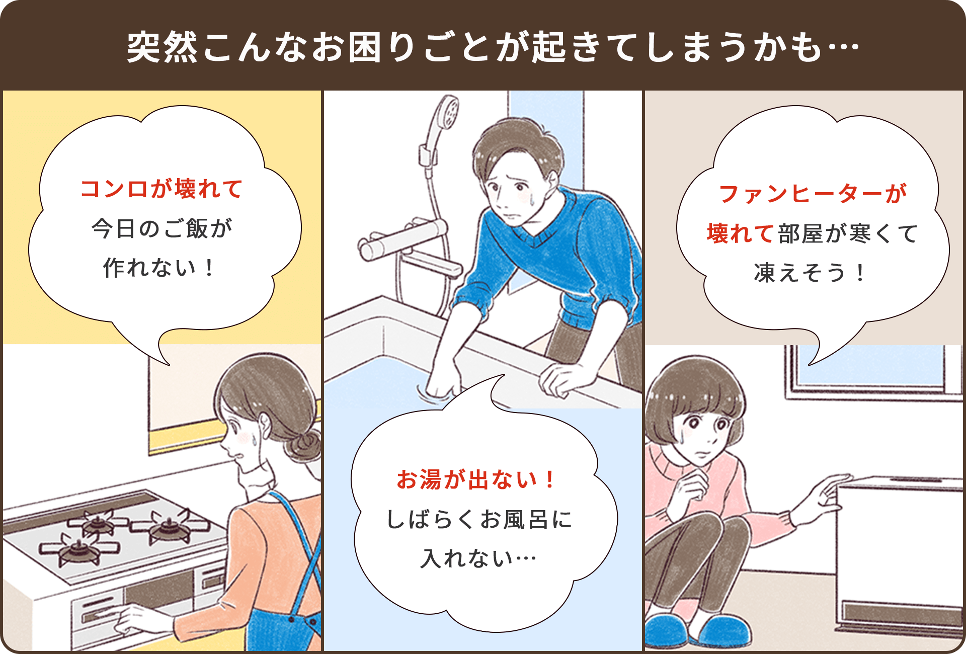 突然こんなお困りごとが起きてしまうかも…　コンロが壊れて今日のご飯が作れない！　お湯が出ない！しばらくお風呂に入れない…　ファンヒーターが壊れて寒い！どうすれば？　ガス機器が壊れたら？壊れたらだれに連絡すればいいの？