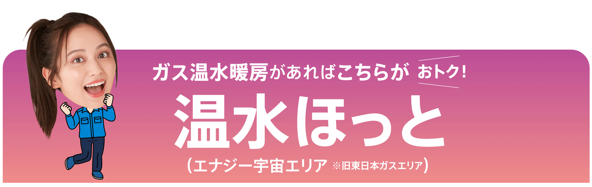 ガス温水暖房があればこちらがおトク！温水ほっと（エナジー宇宙エリア ※旧東日本ガスエリア）