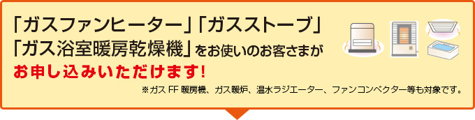 「ガスファンヒーター」「ガスストーブ」「ガス浴室暖房乾燥機」をお使いのお客さまがお申し込みいただけます！