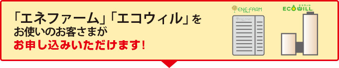 「エネファーム」「エコウィル」をお使いのお客さまがお申し込みいただけます！